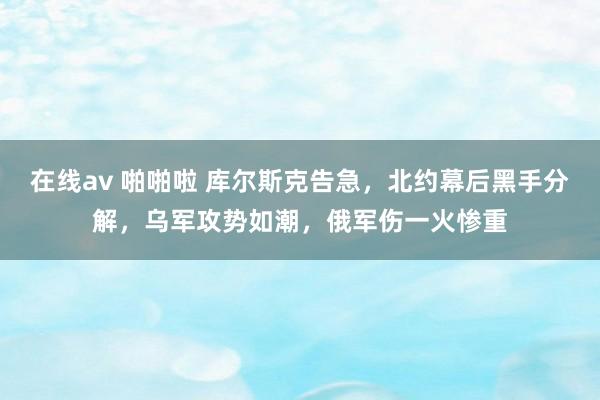 在线av 啪啪啦 库尔斯克告急，北约幕后黑手分解，乌军攻势如潮，俄军伤一火惨重