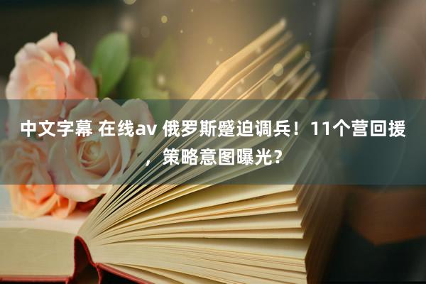 中文字幕 在线av 俄罗斯蹙迫调兵！11个营回援，策略意图曝光？