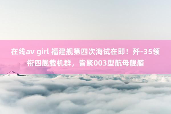 在线av girl 福建舰第四次海试在即！歼-35领衔四舰载机群，皆聚003型航母舰艏