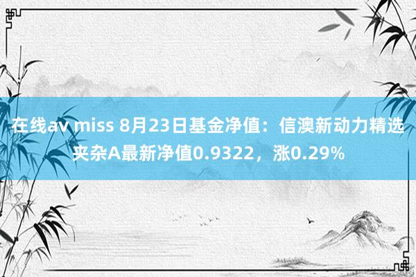 在线av miss 8月23日基金净值：信澳新动力精选夹杂A最新净值0.9322，涨0.29%