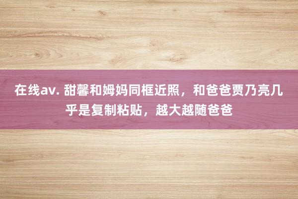 在线av. 甜馨和姆妈同框近照，和爸爸贾乃亮几乎是复制粘贴，越大越随爸爸