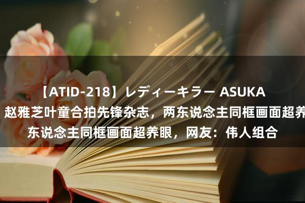 【ATID-218】レディーキラー ASUKA 竹内紗里奈 麻生ゆう 赵雅芝叶童合拍先锋杂志，两东说念主同框画面超养眼，网友：伟人组合