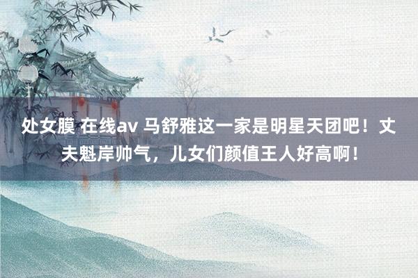 处女膜 在线av 马舒雅这一家是明星天团吧！丈夫魁岸帅气，儿女们颜值王人好高啊！