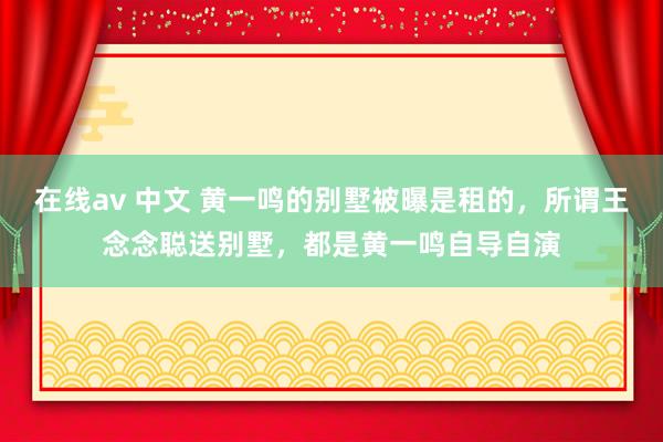 在线av 中文 黄一鸣的别墅被曝是租的，所谓王念念聪送别墅，都是黄一鸣自导自演