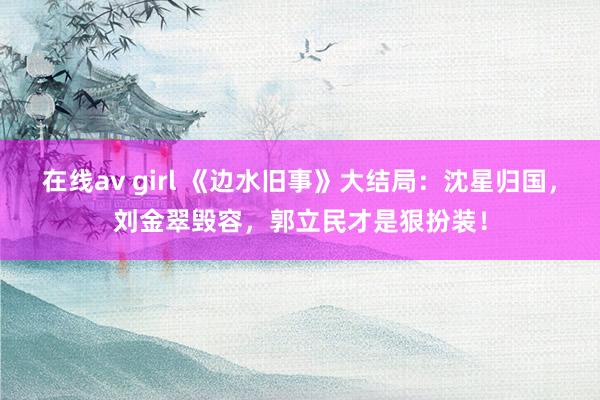 在线av girl 《边水旧事》大结局：沈星归国，刘金翠毁容，郭立民才是狠扮装！