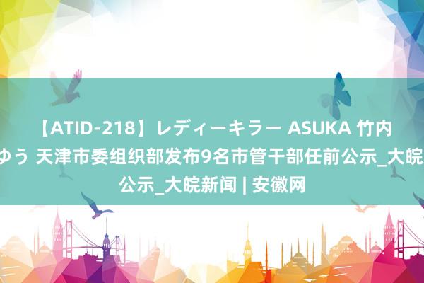 【ATID-218】レディーキラー ASUKA 竹内紗里奈 麻生ゆう 天津市委组织部发布9名市管干部任前公示_大皖新闻 | 安徽网