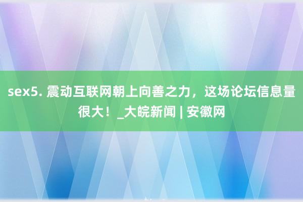 sex5. 震动互联网朝上向善之力，这场论坛信息量很大！_大皖新闻 | 安徽网