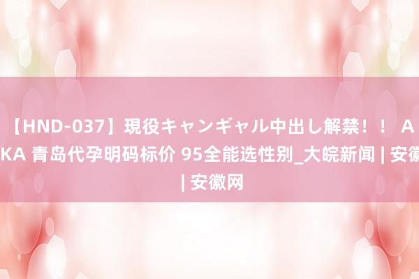 【HND-037】現役キャンギャル中出し解禁！！ ASUKA 青岛代孕明码标价 95全能选性别_大皖新闻 | 安徽网