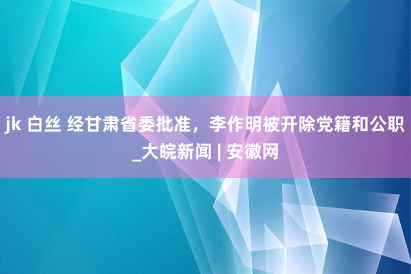 jk 白丝 经甘肃省委批准，李作明被开除党籍和公职_大皖新闻 | 安徽网