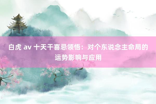 白虎 av 十天干喜忌领悟：对个东说念主命局的运势影响与应用