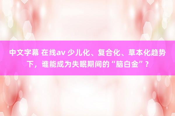 中文字幕 在线av 少儿化、复合化、草本化趋势下，谁能成为失眠期间的“脑白金”？