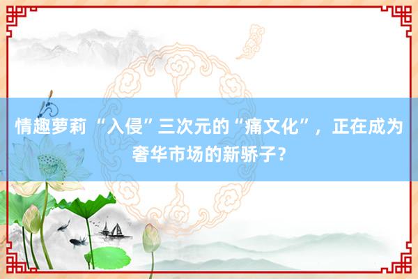 情趣萝莉 “入侵”三次元的“痛文化”，正在成为奢华市场的新骄子？