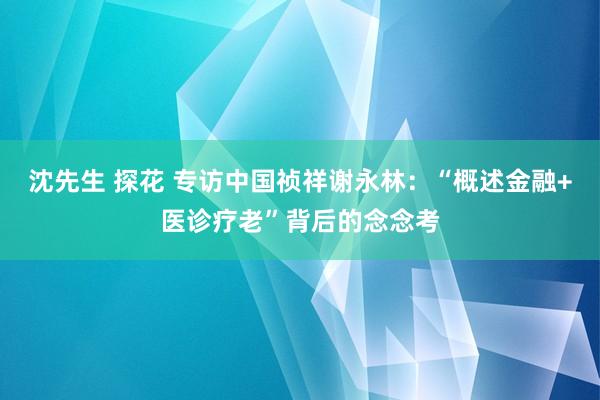 沈先生 探花 专访中国祯祥谢永林：“概述金融+医诊疗老”背后的念念考