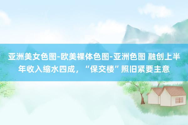 亚洲美女色图-欧美裸体色图-亚洲色图 融创上半年收入缩水四成，“保交楼”照旧紧要主意