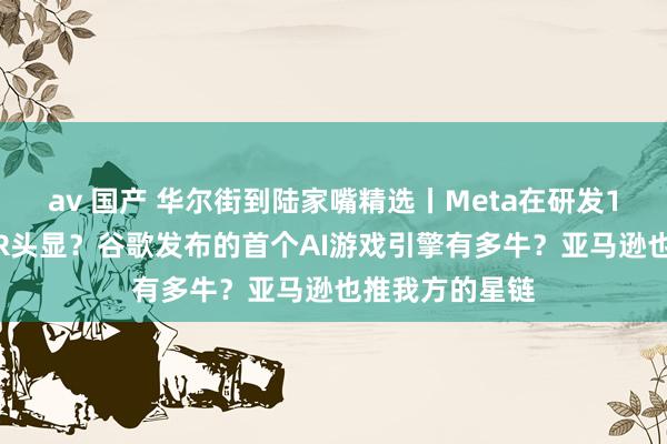 av 国产 华尔街到陆家嘴精选丨Meta在研发110克渺小版VR头显？谷歌发布的首个AI游戏引擎有多牛？亚马逊也推我方的星链