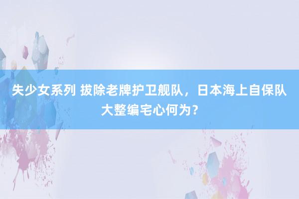 失少女系列 拔除老牌护卫舰队，日本海上自保队大整编宅心何为？