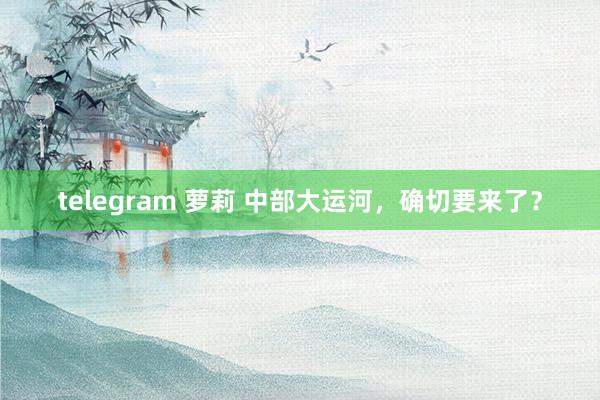 telegram 萝莉 中部大运河，确切要来了？