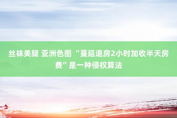 丝袜美腿 亚洲色图 “蔓延退房2小时加收半天房费”是一种侵权算法