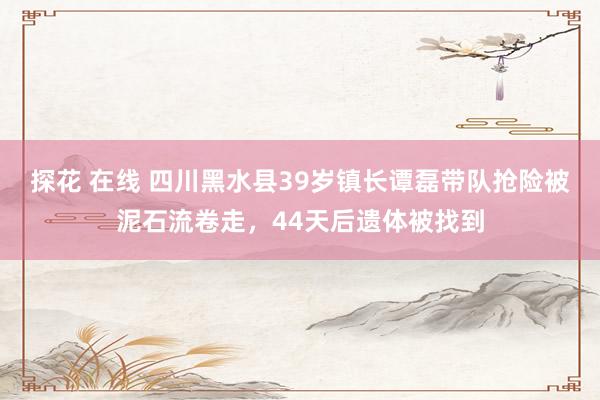 探花 在线 四川黑水县39岁镇长谭磊带队抢险被泥石流卷走，44天后遗体被找到