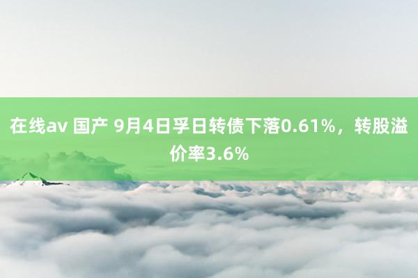 在线av 国产 9月4日孚日转债下落0.61%，转股溢价率3.6%