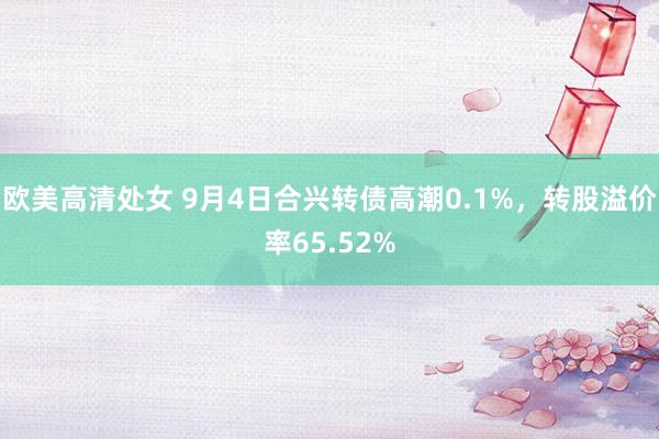 欧美高清处女 9月4日合兴转债高潮0.1%，转股溢价率65.52%