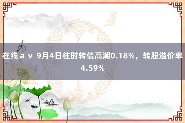 在线ａｖ 9月4日往时转债高潮0.18%，转股溢价率4.59%