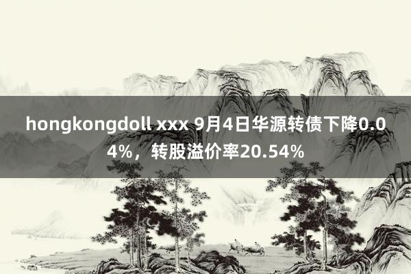 hongkongdoll xxx 9月4日华源转债下降0.04%，转股溢价率20.54%