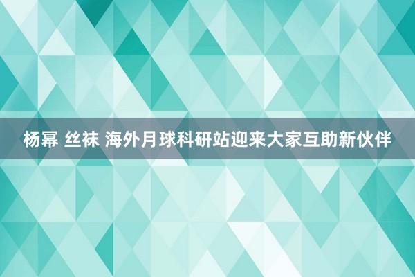 杨幂 丝袜 海外月球科研站迎来大家互助新伙伴