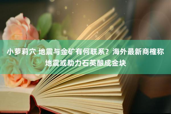 小萝莉穴 地震与金矿有何联系？海外最新商榷称地震或助力石英酿成金块