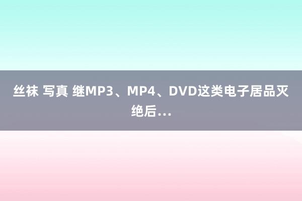 丝袜 写真 继MP3、MP4、DVD这类电子居品灭绝后…