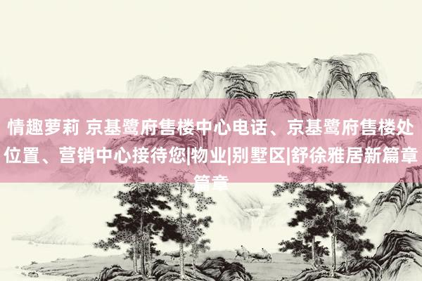 情趣萝莉 京基鹭府售楼中心电话、京基鹭府售楼处位置、营销中心接待您|物业|别墅区|舒徐雅居新篇章