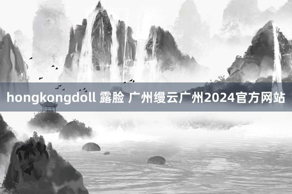 hongkongdoll 露脸 广州缦云广州2024官方网站