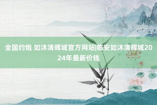 全国约炮 如沐清晖城官方网站|临安如沐清晖城2024年最新价钱