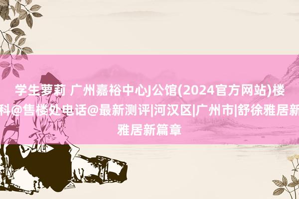 学生萝莉 广州嘉裕中心J公馆(2024官方网站)楼盘百科@售楼处电话@最新测评|河汉区|广州市|舒徐雅居新篇章