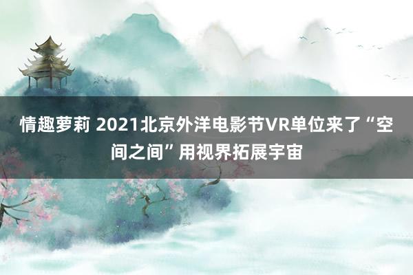 情趣萝莉 2021北京外洋电影节VR单位来了“空间之间”用视界拓展宇宙