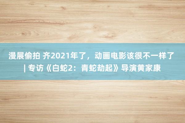 漫展偷拍 齐2021年了，动画电影该很不一样了 | 专访《白蛇2：青蛇劫起》导演黄家康