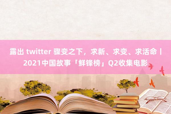 露出 twitter 骤变之下，求新、求变、求活命丨2021中国故事「鲜锋榜」Q2收集电影