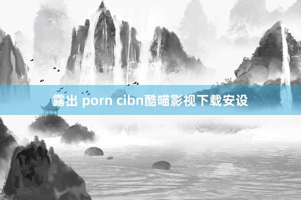 露出 porn cibn酷喵影视下载安设