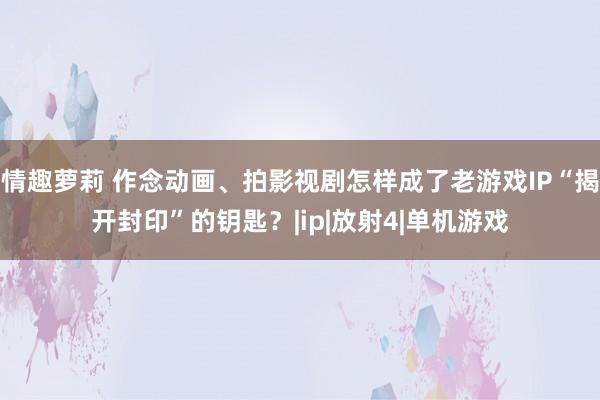 情趣萝莉 作念动画、拍影视剧怎样成了老游戏IP“揭开封印”的钥匙？|ip|放射4|单机游戏