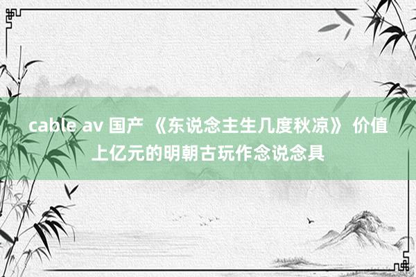 cable av 国产 《东说念主生几度秋凉》 价值上亿元的明朝古玩作念说念具