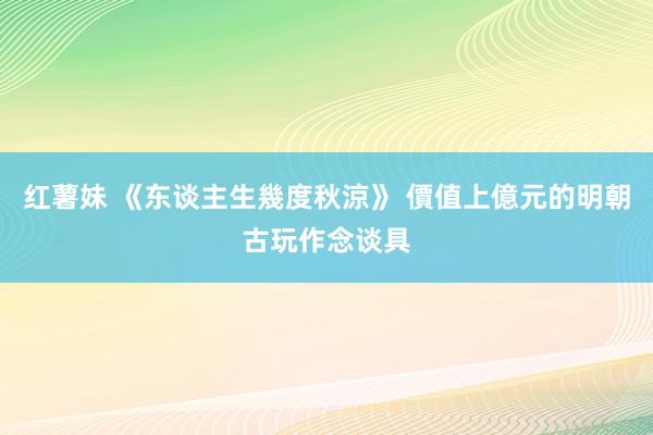 红薯妹 《东谈主生幾度秋涼》 價值上億元的明朝古玩作念谈具