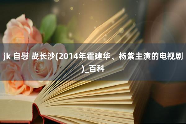 jk 自慰 战长沙(2014年霍建华、杨紫主演的电视剧)_百科