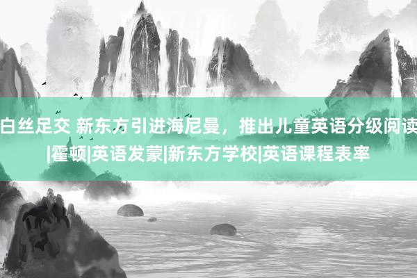 白丝足交 新东方引进海尼曼，推出儿童英语分级阅读|霍顿|英语发蒙|新东方学校|英语课程表率