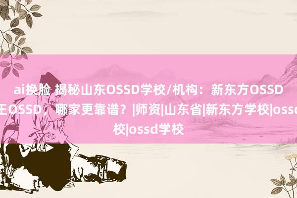 ai换脸 揭秘山东OSSD学校/机构：新东方OSSD和女王OSSD，哪家更靠谱？|师资|山东省|新东方学校|ossd学校