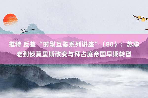 推特 反差 “时髦互鉴系列讲座”（80）：苏聪老到谈莫里斯改变与拜占庭帝国早期转型