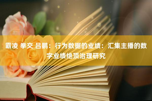 霸凌 拳交 吕鹏：行为数据的业绩：汇集主播的数字业绩绝顶治理研究