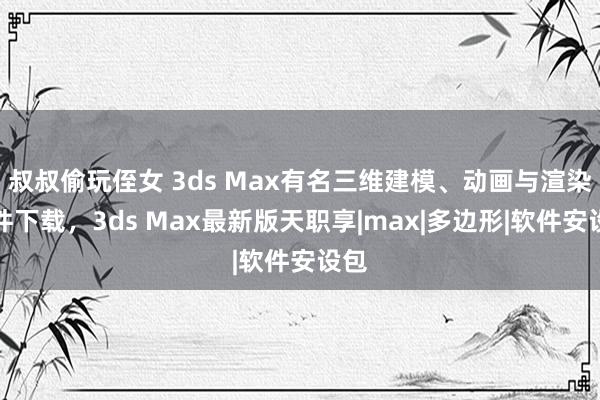 叔叔偷玩侄女 3ds Max有名三维建模、动画与渲染软件下载，3ds Max最新版天职享|max|多边形|软件安设包