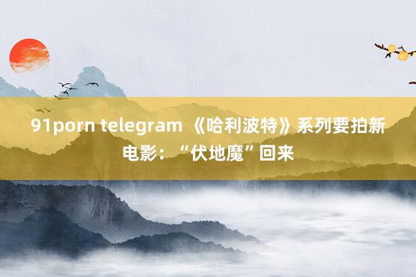 91porn telegram 《哈利波特》系列要拍新电影：“伏地魔”回来